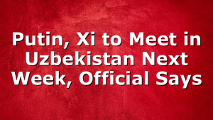 Putin, Xi to Meet in Uzbekistan Next Week, Official Says 